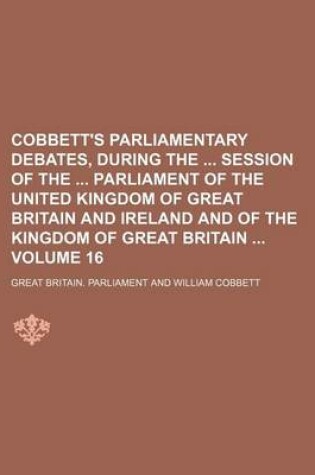 Cover of Cobbett's Parliamentary Debates, During the Session of the Parliament of the United Kingdom of Great Britain and Ireland and of the Kingdom of Great Britain Volume 16