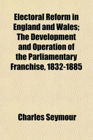 Cover of Electoral Reform in England and Wales; The Development and Operation of the Parliamentary Franchise, 1832-1885