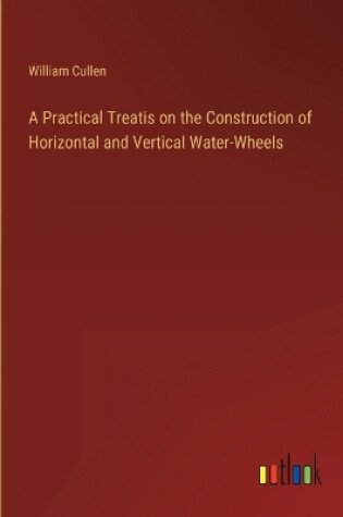 Cover of A Practical Treatis on the Construction of Horizontal and Vertical Water-Wheels