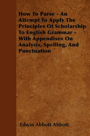 Cover of How To Parse - An Attempt To Apply The Principles Of Scholarship To English Grammar - With Appendixes On Analysis, Spelling, And Punctuation