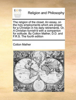 Book cover for The religion of the closet. An essay, on the holy employments which are proper for a Christian in his daily retirements. Or, A Christian furnish'd with a companion for solitude. By Cotton Mather, D.D. and F.R.S. The fourth edition