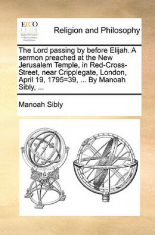 Cover of The Lord Passing by Before Elijah. a Sermon Preached at the New Jerusalem Temple, in Red-Cross-Street, Near Cripplegate, London, April 19, 1795=39, ... by Manoah Sibly, ...