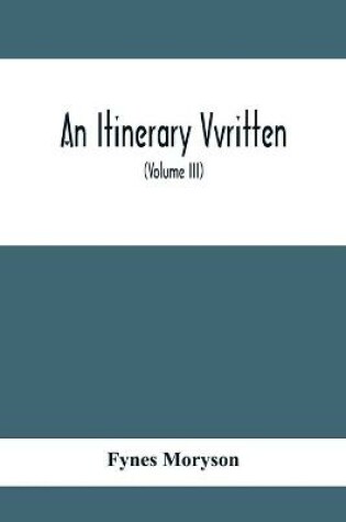 Cover of An Itinerary Vvritten; Containing His Ten Yeeres Travell Through The Twelve Dominions Of Germany, Bohmerland, Sweitzerland, Netherland, Denmarke, Poland, Italy, Turky, France, England, Scotland & Ireland (Volume Iii)