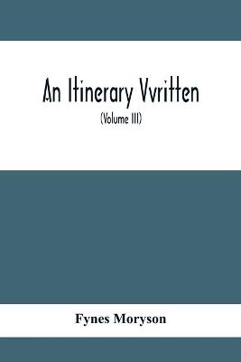 Book cover for An Itinerary Vvritten; Containing His Ten Yeeres Travell Through The Twelve Dominions Of Germany, Bohmerland, Sweitzerland, Netherland, Denmarke, Poland, Italy, Turky, France, England, Scotland & Ireland (Volume Iii)