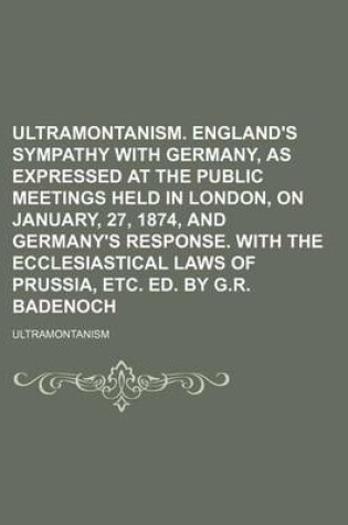 Cover of Ultramontanism. England's Sympathy with Germany, as Expressed at the Public Meetings Held in London, on January, 27, 1874, and Germany's Response. with the Ecclesiastical Laws of Prussia, Etc. Ed. by G.R. Badenoch