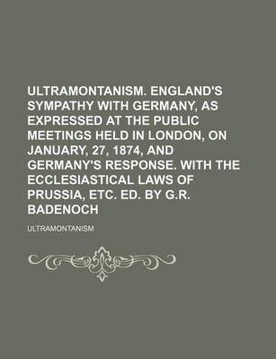 Book cover for Ultramontanism. England's Sympathy with Germany, as Expressed at the Public Meetings Held in London, on January, 27, 1874, and Germany's Response. with the Ecclesiastical Laws of Prussia, Etc. Ed. by G.R. Badenoch