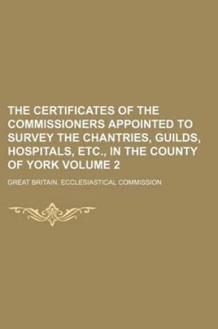 Cover of The Certificates of the Commissioners Appointed to Survey the Chantries, Guilds, Hospitals, Etc., in the County of York Volume 2