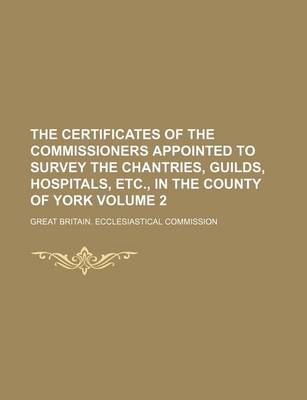 Book cover for The Certificates of the Commissioners Appointed to Survey the Chantries, Guilds, Hospitals, Etc., in the County of York Volume 2