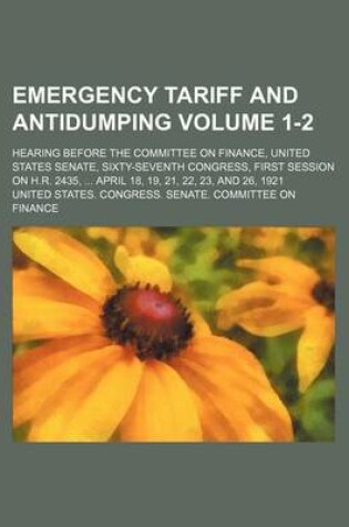 Cover of Emergency Tariff and Antidumping Volume 1-2; Hearing Before the Committee on Finance, United States Senate, Sixty-Seventh Congress, First Session on H.R. 2435, April 18, 19, 21, 22, 23, and 26, 1921