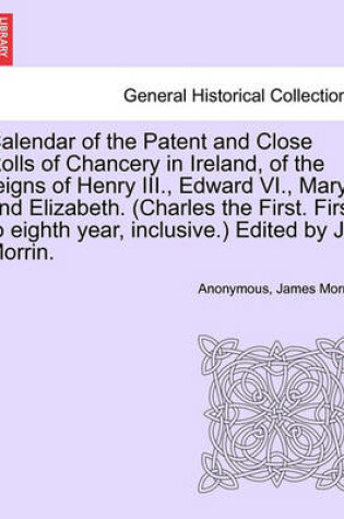 Cover of Calendar of the Patent and Close Rolls of Chancery in Ireland, of the Reigns of Henry III., Edward VI., Mary, and Elizabeth. (Charles the First. First to Eighth Year, Inclusive.) Edited by J. Morrin.