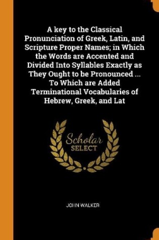 Cover of A Key to the Classical Pronunciation of Greek, Latin, and Scripture Proper Names; In Which the Words Are Accented and Divided Into Syllables Exactly as They Ought to Be Pronounced ... to Which Are Added Terminational Vocabularies of Hebrew, Greek, and Lat
