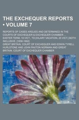 Cover of The Exchequer Reports (Volume 7); Reports of Cases Argues and Determined in the Courts of Exchequer & Exchequer Chamber Easter Term, 19 Vict., to [Hil