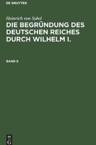 Cover of Heinrich Von Sybel: Die Begrundung Des Deutschen Reiches Durch Wilhelm I.. Band 6
