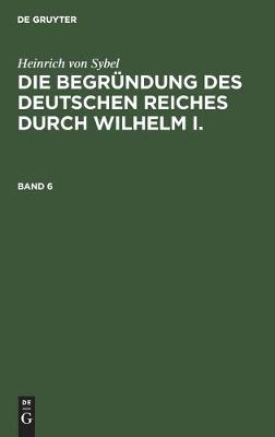 Book cover for Heinrich Von Sybel: Die Begrundung Des Deutschen Reiches Durch Wilhelm I.. Band 6