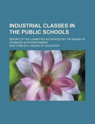 Book cover for Industrial Classes in the Public Schools; Report of the Committee Authorized by the Board of Estimates & Apportionment