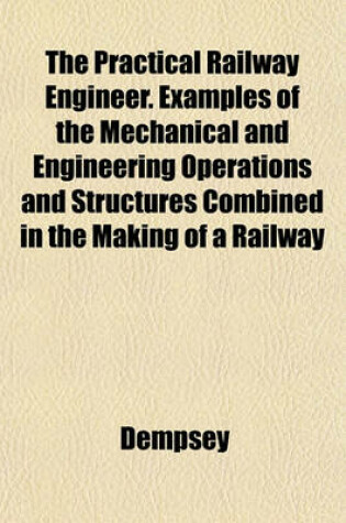 Cover of The Practical Railway Engineer. Examples of the Mechanical and Engineering Operations and Structures Combined in the Making of a Railway