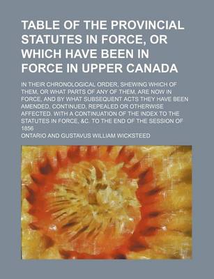 Book cover for Table of the Provincial Statutes in Force, or Which Have Been in Force in Upper Canada; In Their Chronological Order, Shewing Which of Them, or What Parts of Any of Them, Are Now in Force, and by What Subsequent Acts They Have Been Amended, Continued, Rep