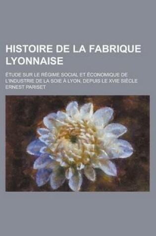 Cover of Histoire de La Fabrique Lyonnaise; Etude Sur Le Regime Social Et Economique de L'Industrie de La Soie a Lyon, Depuis Le Xvie Siecle