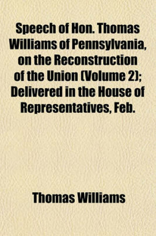 Cover of Speech of Hon. Thomas Williams of Pennsylvania, on the Reconstruction of the Union (Volume 2); Delivered in the House of Representatives, Feb.