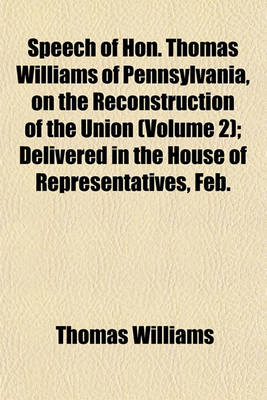 Book cover for Speech of Hon. Thomas Williams of Pennsylvania, on the Reconstruction of the Union (Volume 2); Delivered in the House of Representatives, Feb.