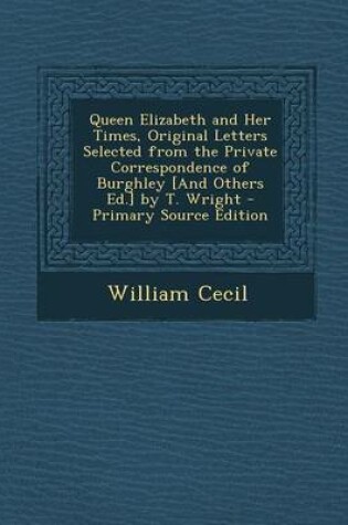 Cover of Queen Elizabeth and Her Times, Original Letters Selected from the Private Correspondence of Burghley [And Others Ed.] by T. Wright - Primary Source Ed