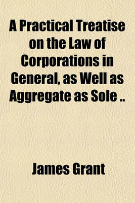Book cover for A Practical Treatise on the Law of Corporations in General, as Well as Aggregate as Sole ..