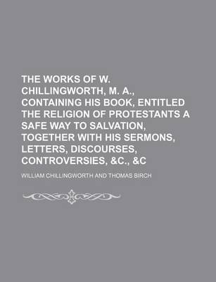 Book cover for The Works of W. Chillingworth, M. A., Containing His Book, Entitled the Religion of Protestants a Safe Way to Salvation, Together with His Sermons, Letters, Discourses, Controversies, &C., &C