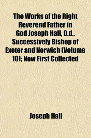 Cover of The Works of the Right Reverend Father in God Joseph Hall, D.D., Successively Bishop of Exeter and Norwich (Volume 10); Now First Collected