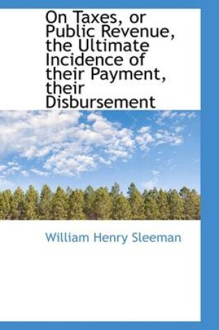 Cover of On Taxes, or Public Revenue, the Ultimate Incidence of Their Payment, Their Disbursement