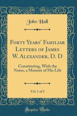 Cover of Forty Years' Familiar Letters of James W. Alexander, D. D, Vol. 1 of 2: Constituting, With the Notes, a Memoir of His Life (Classic Reprint)