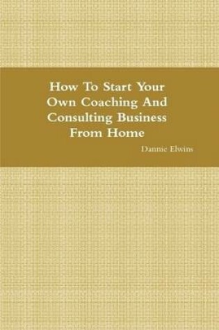 Cover of How To Start Your Own Coaching And Consulting Business From Home