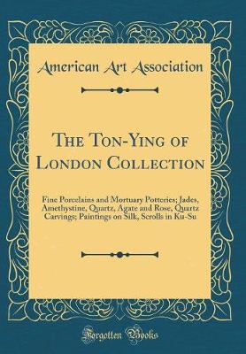 Book cover for The Ton-Ying of London Collection: Fine Porcelains and Mortuary Potteries; Jades, Amethystine, Quartz, Agate and Rose, Quartz Carvings; Paintings on Silk, Scrolls in Ku-Su (Classic Reprint)