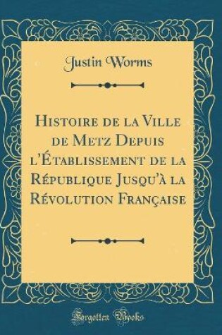 Cover of Histoire de la Ville de Metz Depuis l'Etablissement de la Republique Jusqu'a La Revolution Francaise (Classic Reprint)