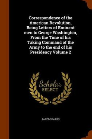 Cover of Correspondence of the American Revolution, Being Letters of Eminent Men to George Washington, from the Time of His Taking Command of the Army to the End of His Presidency Volume 2