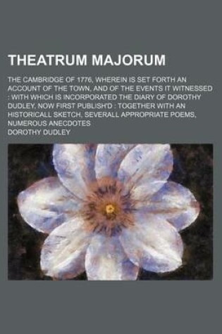 Cover of Theatrum Majorum; The Cambridge of 1776, Wherein Is Set Forth an Account of the Town, and of the Events It Witnessed with Which Is Incorporated the Diary of Dorothy Dudley, Now First Publish'd Together with an Historicall Sketch, Severall Appropriate Poems