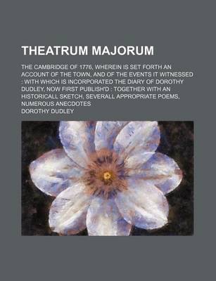 Book cover for Theatrum Majorum; The Cambridge of 1776, Wherein Is Set Forth an Account of the Town, and of the Events It Witnessed with Which Is Incorporated the Diary of Dorothy Dudley, Now First Publish'd Together with an Historicall Sketch, Severall Appropriate Poems