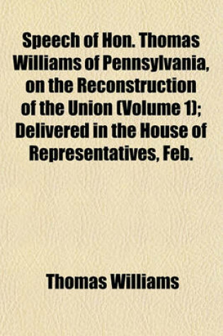 Cover of Speech of Hon. Thomas Williams of Pennsylvania, on the Reconstruction of the Union (Volume 1); Delivered in the House of Representatives, Feb.