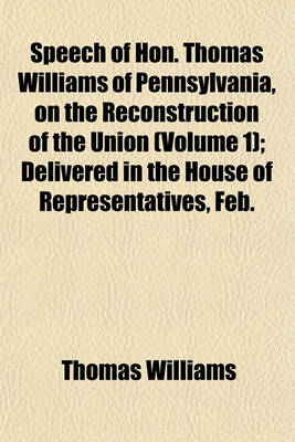 Book cover for Speech of Hon. Thomas Williams of Pennsylvania, on the Reconstruction of the Union (Volume 1); Delivered in the House of Representatives, Feb.