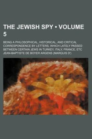 Cover of The Jewish Spy (Volume 5); Being a Philosophical, Historical, and Critical Correspondence by Letters, Which Lately Passed Between Certain Jews in Turkey, Italy, France, Etc