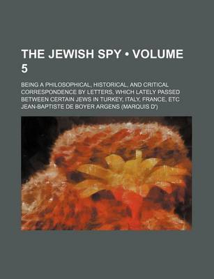 Book cover for The Jewish Spy (Volume 5); Being a Philosophical, Historical, and Critical Correspondence by Letters, Which Lately Passed Between Certain Jews in Turkey, Italy, France, Etc