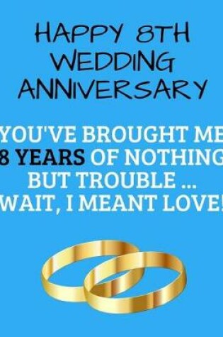 Cover of Happy 8th Wedding Anniversary You've Brought Me 8 Years Of Nothing But Trouble ... Wait, I Meant Love!