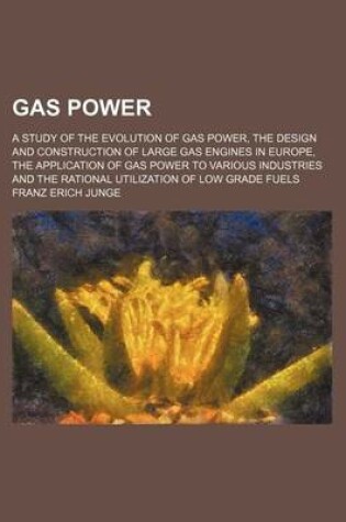 Cover of Gas Power; A Study of the Evolution of Gas Power, the Design and Construction of Large Gas Engines in Europe, the Application of Gas Power to Various Industries and the Rational Utilization of Low Grade Fuels