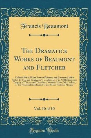 Cover of The Dramatick Works of Beaumont and Fletcher, Vol. 10 of 10: Collated With All the Former Editions, and Corrected; With Notes, Critical and Explanatory; Containing, Two Noble Kinsmen; Tragedy of Thierry and Theodoret; Woman-Hater; Nice Valour, or the Pass