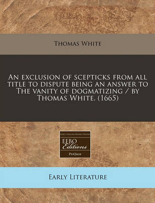 Book cover for An Exclusion of Scepticks from All Title to Dispute Being an Answer to the Vanity of Dogmatizing / By Thomas White. (1665)