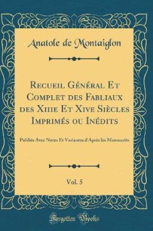 Cover of Recueil Général Et Complet des Fabliaux des Xiiie Et Xive Siècles Imprimés ou Inédits, Vol. 5: Publiés Avec Notes Et Variantes d'Après les Manuscrits (Classic Reprint)