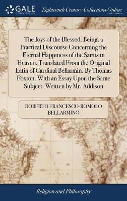 Book cover for The Joys of the Blessed; Being, a Practical Discourse Concerning the Eternal Happiness of the Saints in Heaven. Translated from the Original Latin of Cardinal Bellarmin. by Thomas Foxton. with an Essay Upon the Same Subject. Written by Mr. Addison