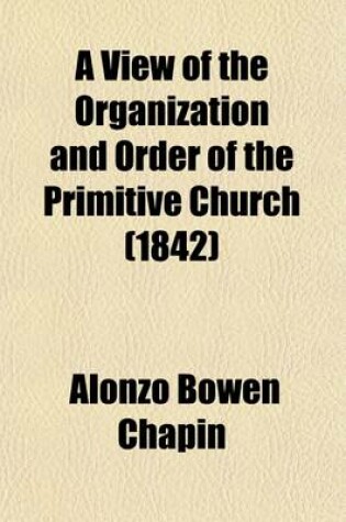 Cover of A View of the Organization and Order of the Primitive Church; Containing a Scriptural Plan of the Apostolic Church with a Historical Outline of the Church to the End of the Second Century to Which Is Added, the Apostolic Succession,