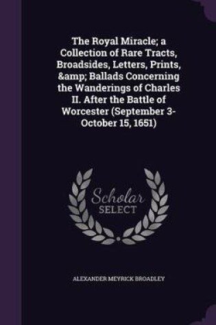 Cover of The Royal Miracle; A Collection of Rare Tracts, Broadsides, Letters, Prints, & Ballads Concerning the Wanderings of Charles II. After the Battle of Worcester (September 3-October 15, 1651)