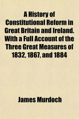 Cover of A History of Constitutional Reform in Great Britain and Ireland. with a Full Account of the Three Great Measures of 1832, 1867, and 1884