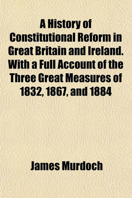 Book cover for A History of Constitutional Reform in Great Britain and Ireland. with a Full Account of the Three Great Measures of 1832, 1867, and 1884